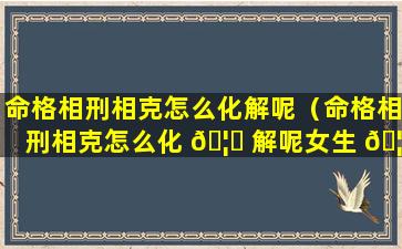 命格相刑相克怎么化解呢（命格相刑相克怎么化 🦄 解呢女生 🦅 ）